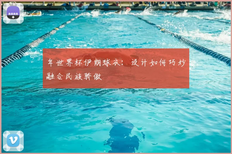 年世界杯伊朗球衣:设计如何巧妙融合民族骄傲