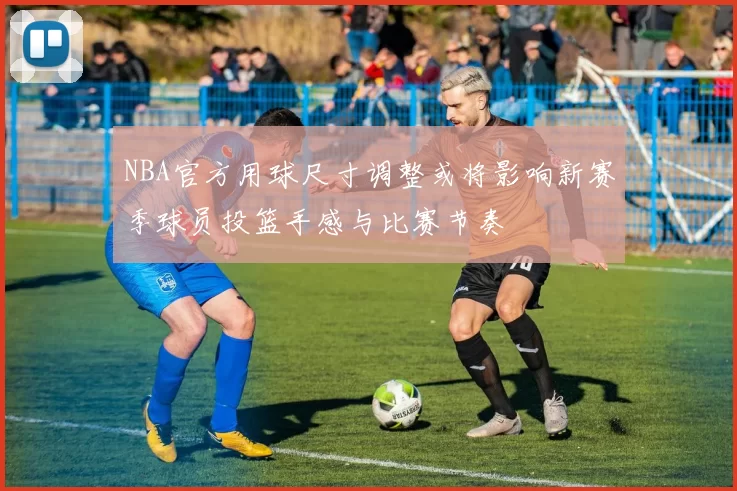 NBA官方用球尺寸调整或将影响新赛季球员投篮手感与比赛节奏