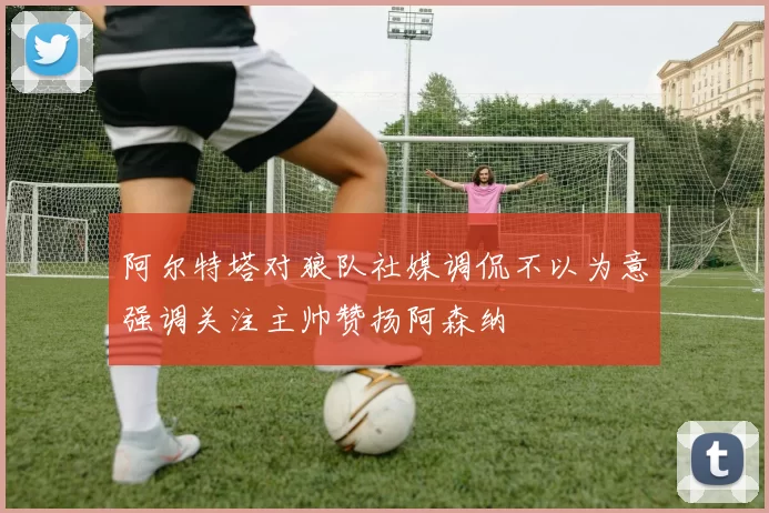 阿尔特塔对狼队社媒调侃不以为意强调关注主帅赞扬阿森纳