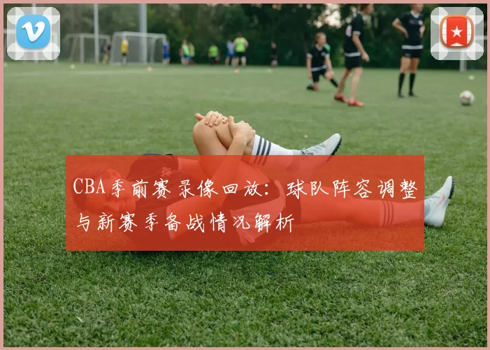 CBA季前赛录像回放：球队阵容调整与新赛季备战情况解析