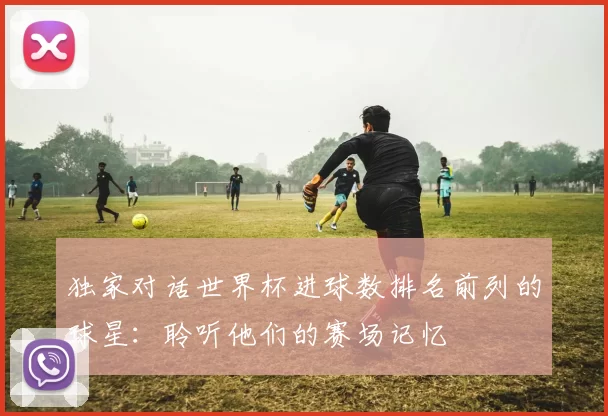 独家对话世界杯进球数排名前列的球星:聆听他们的赛场记忆
