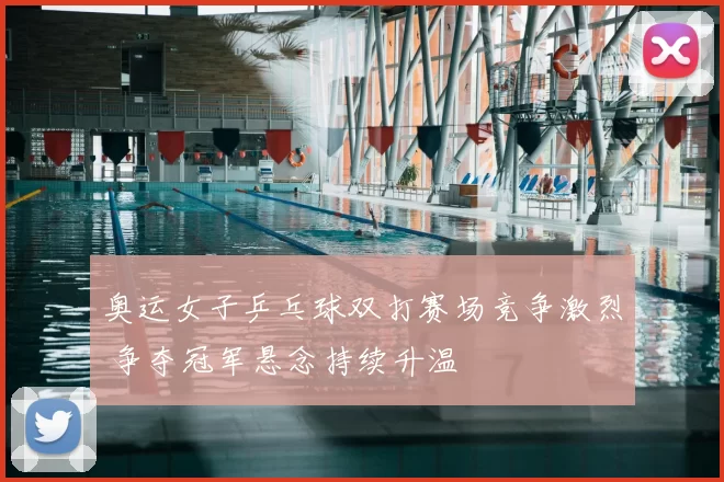 奥运女子乒乓球双打赛场竞争激烈 争夺冠军悬念持续升温