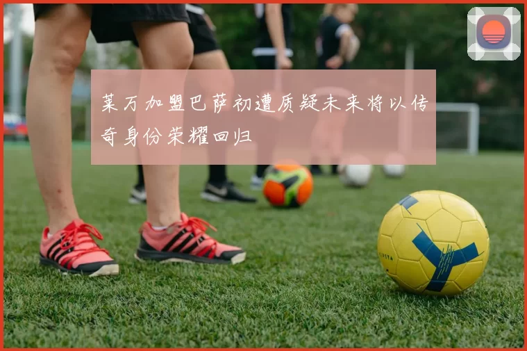 莱万加盟巴萨初遭质疑未来将以传奇身份荣耀回归
