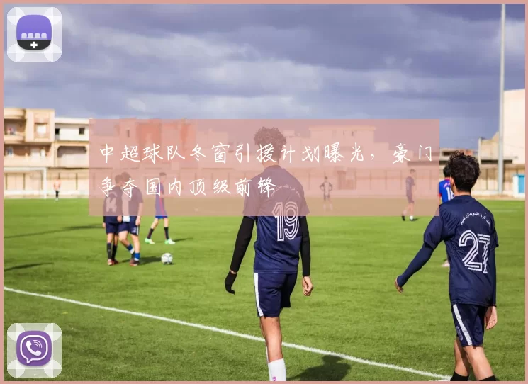 中超球队冬窗引援计划曝光，豪门争夺国内顶级前锋