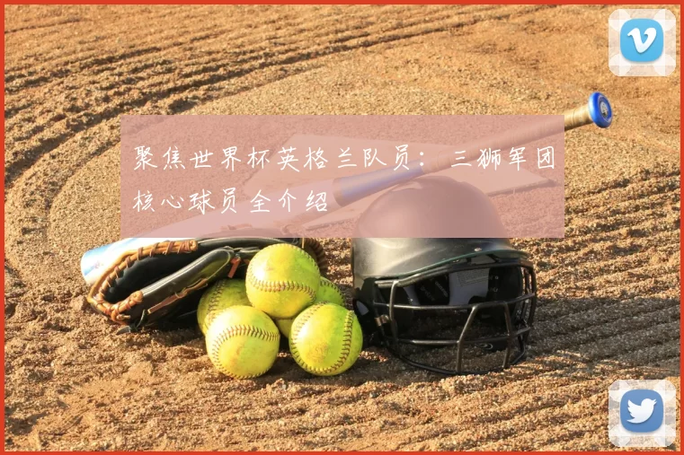 聚焦世界杯英格兰队员:三狮军团核心球员全介绍