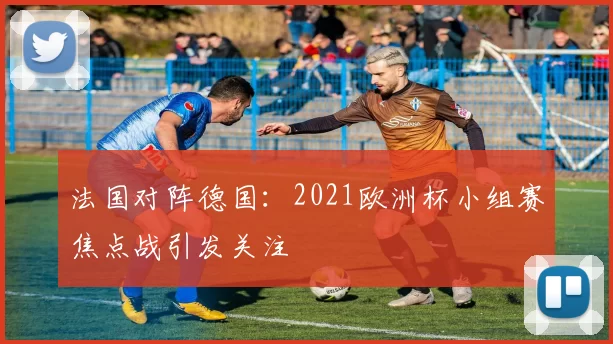 法国对阵德国:2021欧洲杯小组赛焦点战引发关注