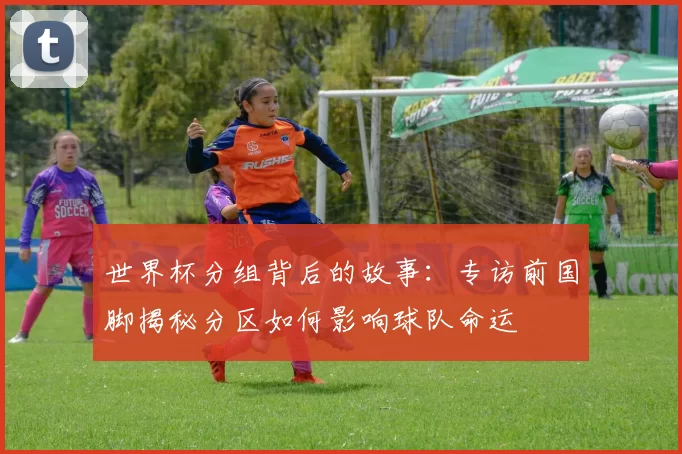世界杯分组背后的故事:专访前国脚揭秘分区如何影响球队命运