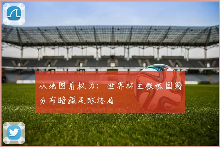 从地图看权力：世界杯主教练国籍分布暗藏足球格局