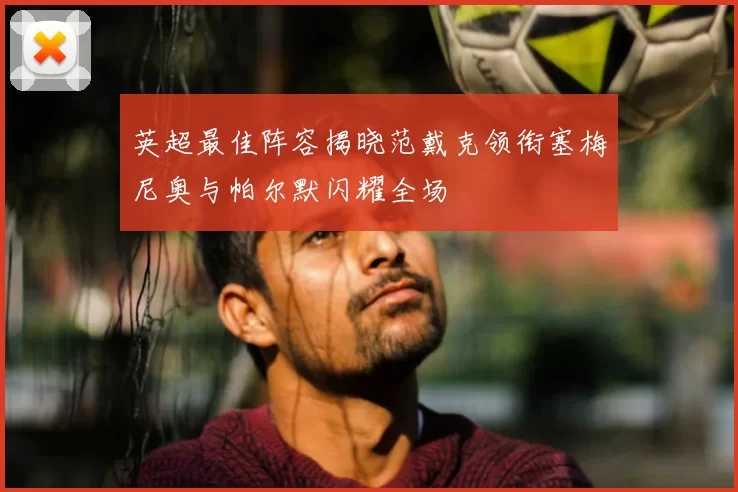 英超最佳阵容揭晓范戴克领衔塞梅尼奥与帕尔默闪耀全场