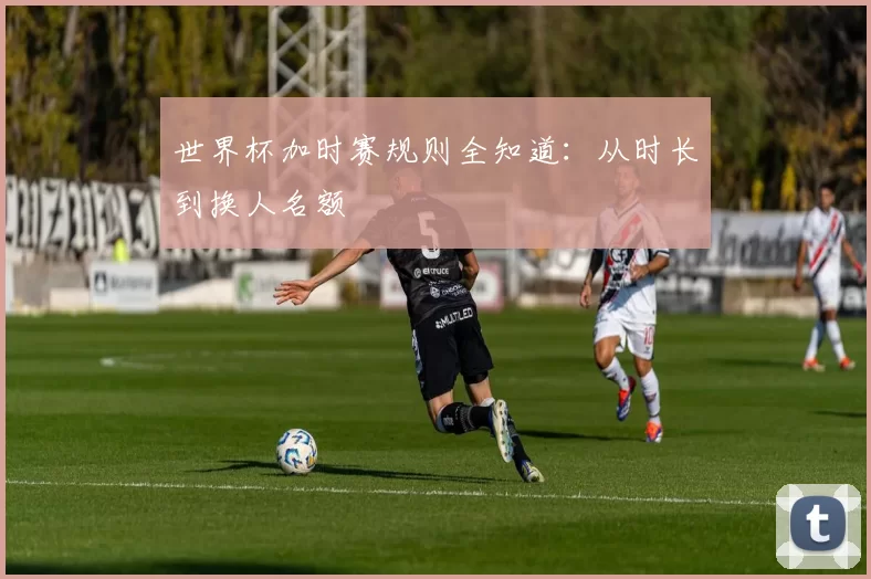 世界杯加时赛规则全知道:从时长到换人名额