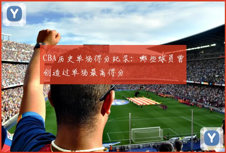 CBA历史单场得分纪录:哪些球员曾创造过单场最高得分