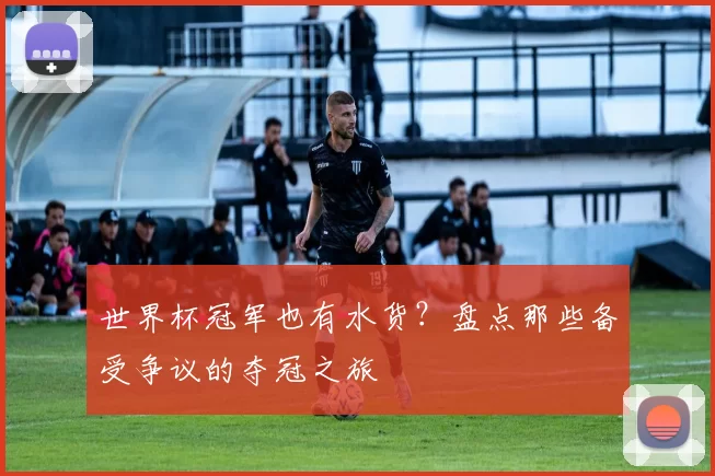 世界杯冠军也有水货?盘点那些备受争议的夺冠之旅