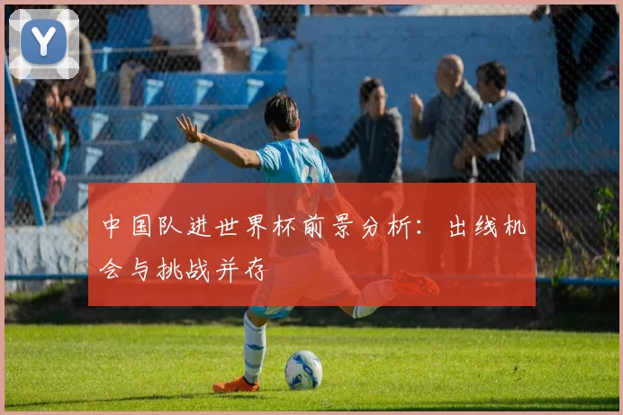 中国队进世界杯前景分析：出线机会与挑战并存
