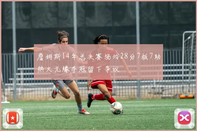 詹姆斯14年总决赛场均28分7板7助热火无缘夺冠留下争议