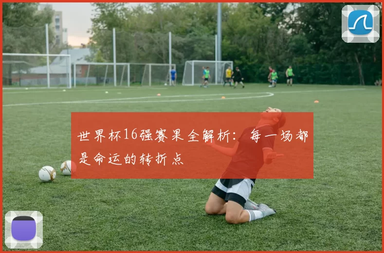 世界杯16强赛果全解析：每一场都是命运的转折点