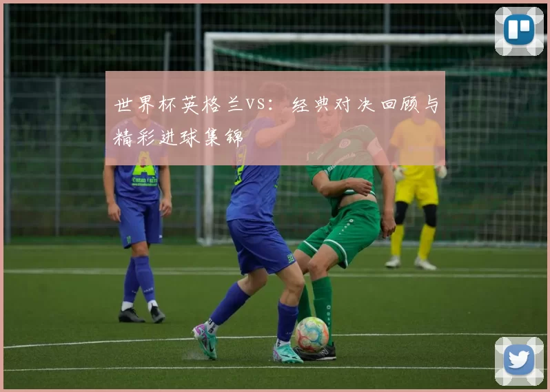 世界杯英格兰vs:经典对决回顾与精彩进球集锦