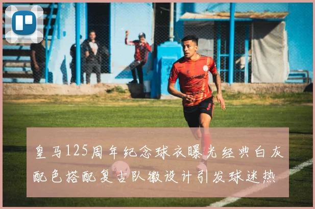 皇马125周年纪念球衣曝光经典白灰配色搭配复古队徽设计引发球迷热议