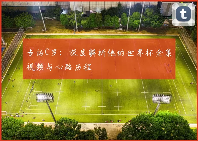 专访C罗：深度解析他的世界杯全集视频与心路历程