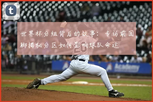 世界杯分组背后的故事：专访前国脚揭秘分区如何影响球队命运