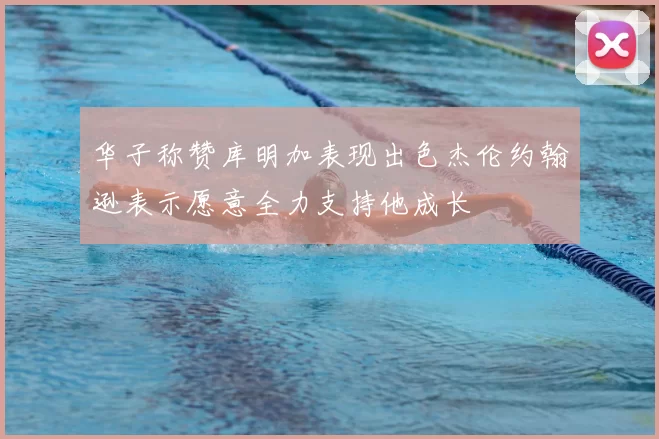 华子称赞库明加表现出色杰伦约翰逊表示愿意全力支持他成长