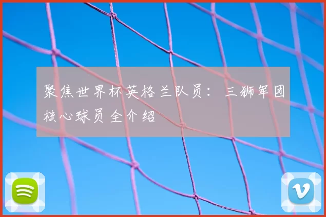 聚焦世界杯英格兰队员：三狮军团核心球员全介绍