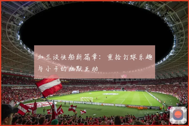 加兰谈快船新篇章:重拾打球乐趣与小卡的幽默互动