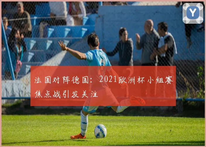 法国对阵德国:2021欧洲杯小组赛焦点战引发关注