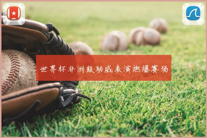 世界杯非洲鼓助威表演燃爆赛场