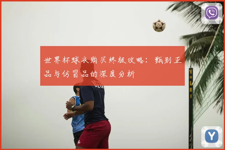 世界杯球衣购买终极攻略：甄别正品与仿冒品的深度分析