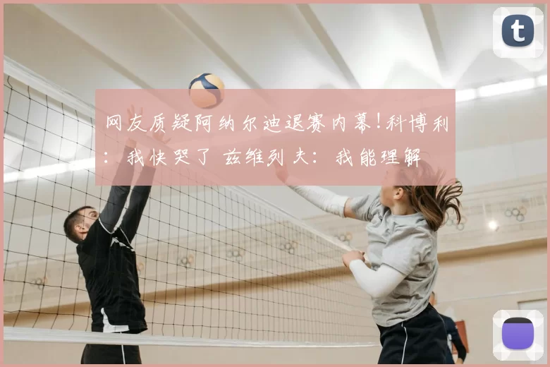 网友质疑阿纳尔迪退赛内幕!科博利:我快哭了 兹维列夫:我能理解