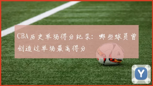 CBA历史单场得分纪录：哪些球员曾创造过单场最高得分