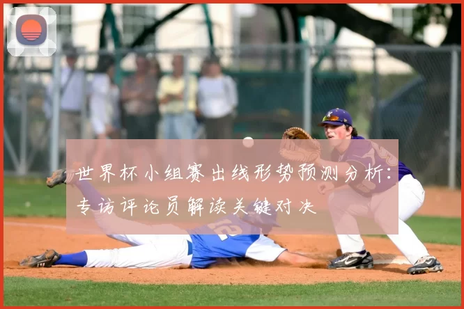 世界杯小组赛出线形势预测分析:专访评论员解读关键对决