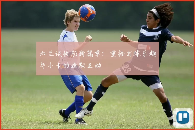 加兰谈快船新篇章：重拾打球乐趣与小卡的幽默互动