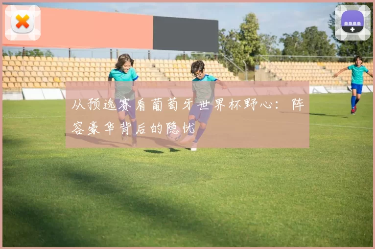 从预选赛看葡萄牙世界杯野心：阵容豪华背后的隐忧