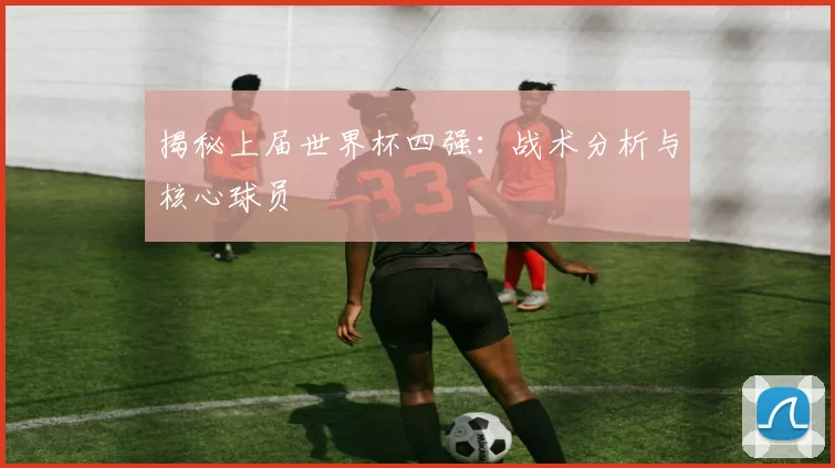揭秘上届世界杯四强：战术分析与核心球员