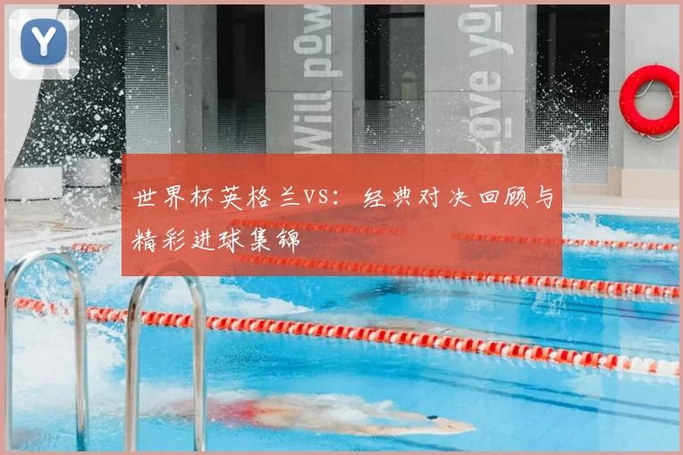 世界杯英格兰vs：经典对决回顾与精彩进球集锦