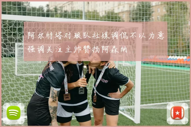 阿尔特塔对狼队社媒调侃不以为意强调关注主帅赞扬阿森纳