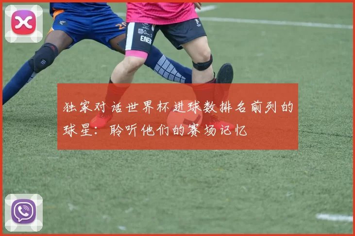独家对话世界杯进球数排名前列的球星:聆听他们的赛场记忆