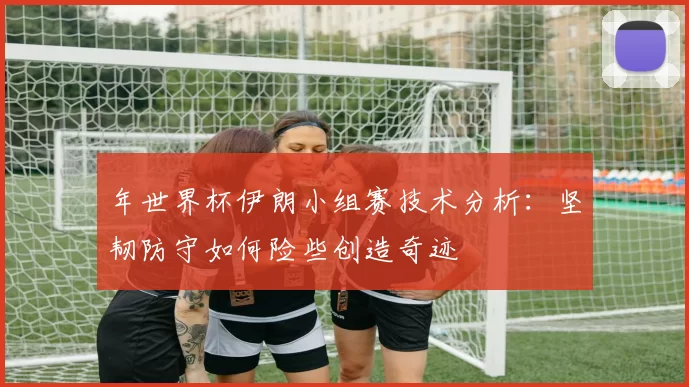年世界杯伊朗小组赛技术分析:坚韧防守如何险些创造奇迹