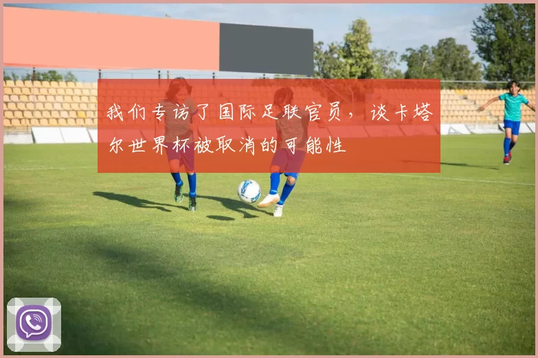 我们专访了国际足联官员,谈卡塔尔世界杯被取消的可能性