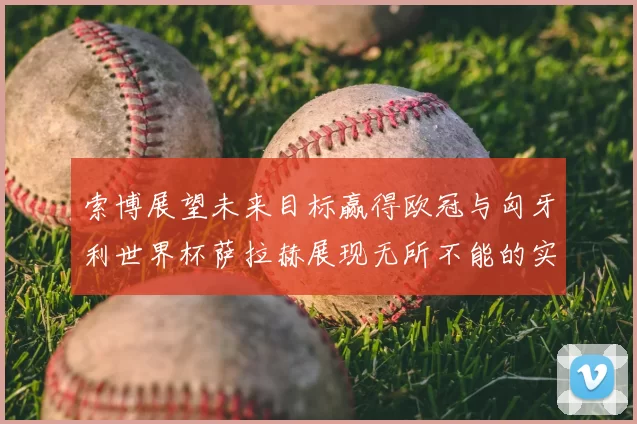 索博展望未来目标赢得欧冠与匈牙利世界杯萨拉赫展现无所不能的实力