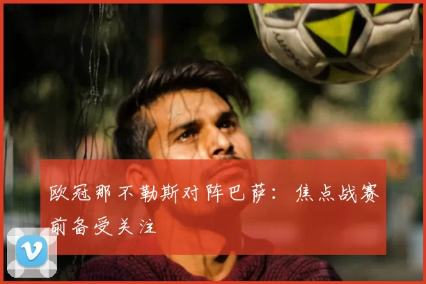 欧冠那不勒斯对阵巴萨:焦点战赛前备受关注
