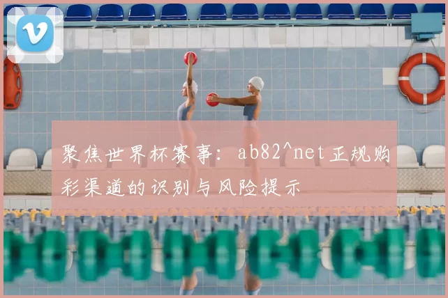 聚焦世界杯赛事:ab82^net正规购彩渠道的识别与风险提示