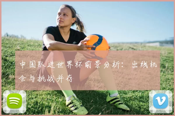 中国队进世界杯前景分析：出线机会与挑战并存