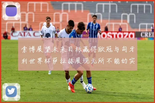 索博展望未来目标赢得欧冠与匈牙利世界杯萨拉赫展现无所不能的实力