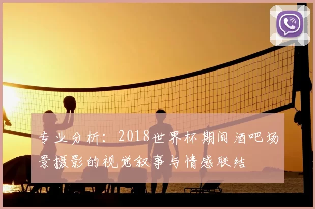 专业分析：2018世界杯期间酒吧场景摄影的视觉叙事与情感联结
