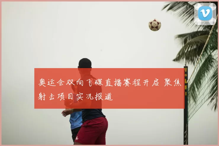 奥运会双向飞碟直播赛程开启 聚焦射击项目实况报道