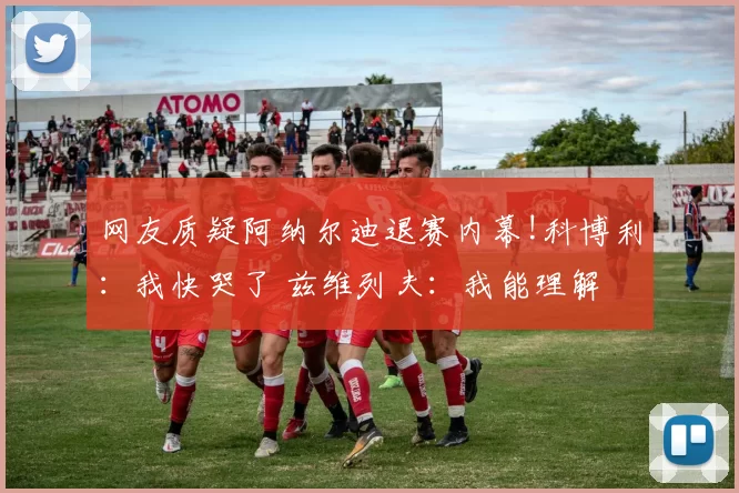 网友质疑阿纳尔迪退赛内幕!科博利：我快哭了 兹维列夫：我能理解