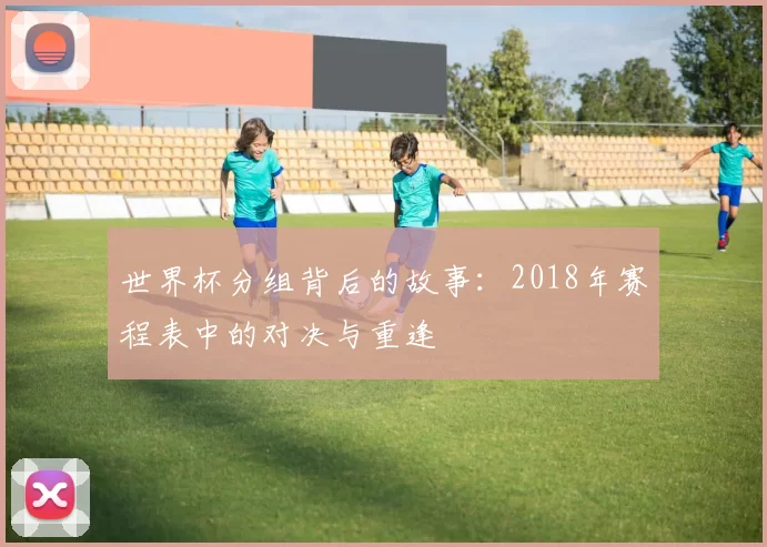 世界杯分组背后的故事：2018年赛程表中的对决与重逢
