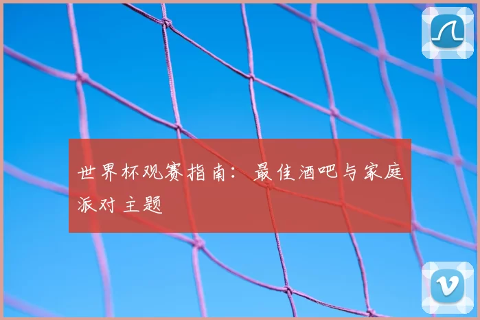 世界杯观赛指南:最佳酒吧与家庭派对主题